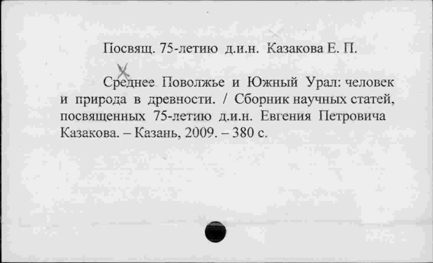 ﻿Посвящ. 75-летию д.и.н. Казакова Е. П.
X
Среднее Поволжье и Южный Урал: человек и природа в древности. / Сборник научных статей, посвященных 75-летию д.и.н. Евгения Петровича Казакова. - Казань, 2009. - 380 с.